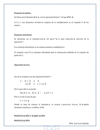 Elemento involutivo
Se llama así al elemento d de A, con la operación binaria *, tal que d*d= d.
el 0 y 1 son elementos involutivos respecto de la multiplicación en el conjunto Z de los
enteros.

Elemento absorbente
Se denomina así al elemento s de A, tal que s * a= s, para todo a de A, provisto de la
operación *.
0 es elemento absorbente se un sistema numérico multiplicativo.
El conjunto vacío Ø es elemento absorbente para la intersección definida en el conjunto de
partes de U.

Operación inversa

Sea A un conjunto con una operación binaria *:

Por lo que cabe la ecuación:

Pero si se da el caso de que:

Donde se trata de conocer el elemento y, se recurre a operación inversa. Si A admite
elementos simétricos, se define: (S.R)

POTENCIACIÓN Y RADICACIÓN
POTENCIACIÓN
ROF. José Luis Gallardo
17

 