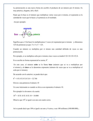 La potenciación es una nueva forma de escribir el producto de un número por él mismo. Es
muy práctica, elegante, útil y fácil.
Fíjate que la base es el número que multiplicas varias veces por sí mismo, el exponente es la
cantidad de veces que lo haces y la potencia es el resultado.
Así por ejemplo:

Significa que a 5 (la base) lo multiplicamos 3 veces (el exponente) por sí mismo y obtenemos
125 (la potencia) ya que: 5 x 5 x 5 = 125.
Cuando un número se multiplica por sí mismo una cantidad definida de veces es una
potenciación.
Por ejemplo, si se multiplica ocho por sí mismo cinco veces se tendrá 8 X 8 X 8 X 8 X 8.
Si se escribe en forma exponencial se anota, 85.
En este caso, al número ocho se lo llama base (número que se va a multiplicar por
sí mismo) y al cinco se le denomina exponente (número de veces que se va a multiplicar al
ocho por sí mismo).
De acuerdo con lo anterior, se puede decir que:
85 = 8 X 8 X 8 X 8 X 8 = 32.768
Elevar a una potencia el número 10
Un caso interesante es cuando se eleva a un exponente el número 10.
Por ejemplo lo elevamos a la cuarta:
104 = 10 X 10 X 10 X 10 = 10.000
Observa que 104 es igual a un uno con cuatro ceros.

Así se puede decir que 108 es igual a un uno y 8 ceros, o sea 100 millones (100.000.000)...

18

 