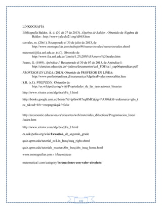 LINKOGRAFÍA
Bibliografía Baldor, Á. d. (30 de 07 de 2013). Álgebra de Baldor . Obtenido de Álgebra de
Baldor : http://www.calculo21.org/id863.htm
corrales, m. (20o1). Recuperado el 30 de julio de 2013, de
http://www.monografias.com/trabajos94/numerosreales/numerosreales.shtml
matemati@fca.unl.edu.ar. (s.f.). Obtenido de
http://www.fca.unl.edu.ar/Limite/1.2%20N%FAmeros%20reales.htm
Peano, G. (1889). Apéndice I. Recuperado el 30 de 07 de 2013, de Apéndice I:
http://ciencias.udea.edu.co/~jadeva/documentos/ca1_PDF/ca1_cap06apendices.pdf
PROFESOR EN LINEA. (2013). Obtenido de PROFESOR EN LINEA:
http://www.profesorenlinea.cl/matematica/AlgebraProductosnotables.htm
S.R. (s.f.). WIKIPEDIA. Obtenido de
http://es.wikipedia.org/wiki/Propiedades_de_las_operaciones_binarias
http://www.vitutor.com/algebra/pl/a_1.html
http://books.google.com.ec/books?id=jy0rwM7sqHMC&pg=PA309&hl=es&source=gbs_t
oc_r&cad=4#v=onepage&q&f=false
http://recursostic.educacion.es/descartes/web/materiales_didacticos/Programacion_lineal
/index.htm
http://www.vitutor.com/algebra/pl/a_1.html
es.wikipedia.org/wiki/Ecuación_de_segundo_grado
quiz.uprm.edu/tutorial_es/Lin_Ineq/ineq_right.xhtml
quiz.uprm.edu/tutorials_master/Abs_Ineq/abs_ineq_home.html
www.monografias.com › Matemáticas
matematica1.com/category/inecuaciones-con-valor-absoluto/

182

 