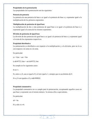 Propiedades de la potenciación
Las propiedades de la potenciación son las siguientes:
Potencia de potencia
La potencia de una potencia de base a es igual a la potencia de base a y exponente igual a la
multiplicación de los primeros exponentes.
Multiplicación de potencias de igual base
La multiplicación de dos o más potencias de igual base a es igual a la potencia de base a y
exponente igual a la suma de los mismos exponentes.
División de potencias de igual base
La división de dos potencias de igual base a es igual a la potencia de base a y exponente igual
a la resta de los exponentes respectivos.
Propiedad distributiva
La potenciación es distributiva con respecto a la multiplicación y a la división, pero no lo es
con respecto a la suma ni a la resta.
En particular:
(a + b)m = am + bm
(a − b)m = am − bm
Se cumple en los siguientes casos:
Si m=1.
Si, entre a y b, uno es igual a 0 y el otro igual a 1, siempre que m sea distinto de 0.
Si a y b son iguales a 0 y m≠0.

Propiedad conmutativa
La propiedad conmutativa no se cumple para la potenciación, exceptuando aquellos casos en
que base y exponente son el mismo número / la misma cifra o equivalentes.
En particular:
ab = ba
Si y sólo si a=b.

19

 