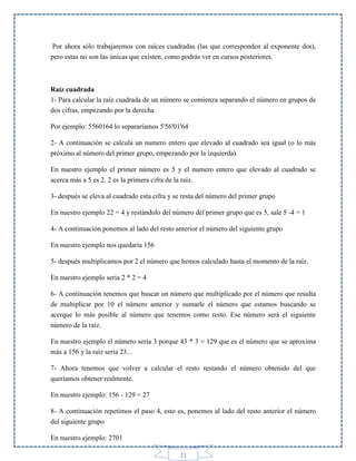 Por ahora sólo trabajaremos con raíces cuadradas (las que corresponden al exponente dos),
pero estas no son las únicas que existen, como podrás ver en cursos posteriores.

Raíz cuadrada
1- Para calcular la raíz cuadrada de un número se comienza separando el número en grupos de
dos cifras, empezando por la derecha
Por ejemplo: 5560164 lo separaríamos 5'56'01'64
2- A continuación se calcula un numero entero que elevado al cuadrado sea igual (o lo más
próximo al número del primer grupo, empezando por la izquierda).
En nuestro ejemplo el primer número es 5 y el numero entero que elevado al cuadrado se
acerca más a 5 es 2. 2 es la primera cifra de la raíz.
3- después se eleva al cuadrado esta cifra y se resta del número del primer grupo
En nuestro ejemplo 22 = 4 y restándolo del número del primer grupo que es 5, sale 5 -4 = 1
4- A continuación ponemos al lado del resto anterior el número del siguiente grupo
En nuestro ejemplo nos quedaría 156
5- después multiplicamos por 2 el número que hemos calculado hasta el momento de la raíz.
En nuestro ejemplo seria 2 * 2 = 4
6- A continuación tenemos que buscar un número que multiplicado por el número que resulta
de multiplicar por 10 el número anterior y sumarle el número que estamos buscando se
acerque lo más posible al número que tenemos como resto. Ese número será el siguiente
número de la raíz.
En nuestro ejemplo el número seria 3 porque 43 * 3 = 129 que es el número que se aproxima
más a 156 y la raíz seria 23...
7- Ahora tenemos que volver a calcular el resto restando el número obtenido del que
queríamos obtener realmente.
En nuestro ejemplo: 156 - 129 = 27
8- A continuación repetimos el paso 4, esto es, ponemos al lado del resto anterior el número
del siguiente grupo
En nuestro ejemplo: 2701
21

 