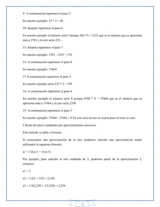 9- A continuación repetimos el paso 5
En nuestro ejemplo: 23 * 2 = 46
10- después repetimos el paso 6
En nuestro ejemplo el número seria 5 porque 465 *5 = 2325 que es el número que se aproxima
más a 2701 y la raíz seria 235...
11- después repetimos el paso 7
En nuestro ejemplo: 2701 - 2325 = 376
12- A continuación repetimos el paso 8
En nuestro ejemplo: 37664
13 A continuación repetimos el paso 5
En nuestro ejemplo seria 235 * 2 = 470
14- A continuación repetimos el paso 6
En nuestro ejemplo el número seria 8 porque 4708 * 8 = 37664 que es el número que se
aproxima más a 37664 y la raíz seria 2358
15- A continuación repetimos el paso 7
En nuestro ejemplo: 37664 - 37664 = 0 En este caso la raíz es exacta pues el resto es cero.
Cálculo de raíces cuadradas por aproximaciones sucesivas
Este método se debe a Newton
Si conocemos una aproximación de la raíz, podemos calcular una aproximación mejor
utilizando la siguiente fórmula:
ai = 1/2(ai-1 + A/ai-1)
Por ejemplo, para calcular la raíz cuadrada de 5, podemos partir de la aproximación 2,
entonces:
a1 = 2
a2 = 1/2(2 + 5/2) = 2,250
a3 = 1/2(2,250 + 5/2,250) = 2,236

22

 