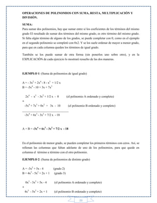 OPERACIONES DE POLINOMIOS CON SUMA, RESTA, MULTIPLICACIÓN Y
DIVISIÓN.
SUMA:
Para sumar dos polinomios, hay que sumar entre sí los coeficientes de los términos del mismo
grado El resultado de sumar dos términos del mismo grado, es otro término del mismo grado.
Si falta algún término de alguno de los grados, se puede completar con 0, como en el ejemplo
en el segundo polinomio se completó con 0x2. Y se los suele ordenar de mayor a menor grado,
para que en cada columna queden los términos de igual grado.
También se los puede sumar de otra forma (sin ponerlos uno sobre otro), y en la
EXPLICACIÓN de cada ejercicio lo mostraré resuelto de las dos maneras.

EJEMPLO 1: (Suma de polinomios de igual grado)
A = - 3x2 + 2x4 - 8 - x3 + 1/2 x
B = -5x4 - 10 + 3x + 7x3
2x4 - x3 - 3x2 + 1/2 x - 8

(el polinomio A ordenado y completo)

+
-5x4 + 7x3 + 0x2 + 3x - 10
(el polinomio B ordenado y completo)
______________________________
-3x4 + 6x3 - 3x2 + 7/2 x - 18

A + B = -3x4 + 6x3 - 3x2 + 7/2 x - 18

En el polinomio de menor grado, se pueden completar los primeros términos con ceros. Así, se
rellenan las columnas que faltan adelante de uno de los polinomios, para que quede en
columna el término a término con el otro polinomio.
EJEMPLO 2: (Suma de polinomios de distinto grado)
A = -3x2 + 5x - 4
B = 4x3 - 5x2 + 2x + 1

(grado 2)
(grado 3)

0x3 - 3x2 + 5x - 4

(el polinomio A ordenado y completo)

4x3 - 5x2 + 2x + 1

(el polinomio B ordenado y completo)

+

23

 