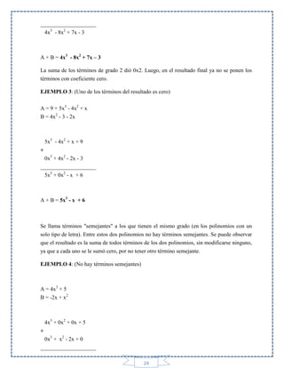 ____________________
4x3 - 8x2 + 7x - 3

A + B = 4x3 - 8x2 + 7x – 3
La suma de los términos de grado 2 dió 0x2. Luego, en el resultado final ya no se ponen los
términos con coeficiente cero.
EJEMPLO 3: (Uno de los términos del resultado es cero)
A = 9 + 5x3 - 4x2 + x
B = 4x2 - 3 - 2x

5x3 - 4x2 + x + 9
+
0x3 + 4x2 - 2x - 3
____________________
5x3 + 0x2 - x + 6

A + B = 5x3 - x + 6

Se llama términos "semejantes" a los que tienen el mismo grado (en los polinomios con un
solo tipo de letra). Entre estos dos polinomios no hay términos semejantes. Se puede observar
que el resultado es la suma de todos términos de los dos polinomios, sin modificarse ninguno,
ya que a cada uno se le sumó cero, por no tener otro término semejante.
EJEMPLO 4: (No hay términos semejantes)

A = 4x3 + 5
B = -2x + x2

4x3 + 0x2 + 0x + 5
+
0x3 + x2 - 2x + 0
____________________
24

 