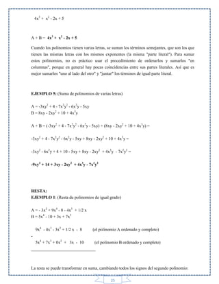 4x3 + x2 - 2x + 5

A + B = 4x3 + x2 - 2x + 5
Cuando los polinomios tienen varias letras, se suman los términos semejantes, que son los que
tienen las mismas letras con los mismos exponentes (la misma "parte literal"). Para sumar
estos polinomios, no es práctico usar el procedimiento de ordenarlos y sumarlos "en
columnas", porque en general hay pocas coincidencias entre sus partes literales. Así que es
mejor sumarlos "uno al lado del otro" y "juntar" los términos de igual parte literal.

EJEMPLO 5: (Suma de polinomios de varias letras)
A = -3xy2 + 4 - 7x2y2 - 6x2y - 5xy
B = 8xy - 2xy2 + 10 + 4x3y
A + B = (-3xy2 + 4 - 7x2y2 - 6x2y - 5xy) + (8xy - 2xy2 + 10 + 4x3y) =
-3xy2 + 4 - 7x2y2 - 6x2y - 5xy + 8xy - 2xy2 + 10 + 4x3y =
-3xy2 - 6x2y + 4 + 10 - 5xy + 8xy - 2xy2 + 4x3y - 7x2y2 =
-9xy2 + 14 + 3xy - 2xy2 + 4x3y - 7x2y2

RESTA:
EJEMPLO 1: (Resta de polinomios de igual grado)
A = - 3x2 + 9x4 - 8 - 4x3 + 1/2 x
B = 5x4 - 10 + 3x + 7x3
9x4 - 4x3 - 3x2 + 1/2 x - 8

(el polinomio A ordenado y completo)

5x4 + 7x3 + 0x2 + 3x - 10
(el polinomio B ordenado y completo)
______________________________

La resta se puede transformar en suma, cambiando todos los signos del segundo polinomio:
25

 