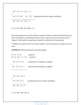 9x4 - 4x3 - 3x2 + 1/2 x - 8
+
-5x4 - 7x3 + 0x2 - 3x + 10
(el polinomio B con los signos cambiados)
______________________________
4x4 - 11x3 - 3x2 - 5/2 x + 2

A - B = 4x4 - 11x3 - 3x2 - 5/2 x + 2

Para restar polinomios se suelen cambiar los signos de todos los términos del polinomio que se
resta ("el de abajo"), y transformar la resta en suma, ya que restar es lo mismo que sumar el
"opuesto". Pero también se puede hacer restando los coeficientes del mismo grado.
Y también se los puede restar "en el mismo renglón", tal como mostré que se puede hacer en la
suma.
EJEMPLO 2: (Resta de polinomios de distinto grado)
A = 5x - 4 - 3x2
3

B = 2x + 4x - + 1 + 5x
0x3 - 3x2 + 5x - 4

(grado 2)
2

(grado 3)
(el polinomio A ordenado y completo)

4x3 - 5x2 + 2x + 1
(el polinomio B ordenado y completo)
____________________

0x3 - 3x2 + 5x - 4
+
-4x3 + 5x2 - 2x - 1
(el polinomio B con los signos cambiados)
____________________
-4x3 + 2x2 + 3x - 5

A - B = -4x3 + 2x2 + 3x - 5

26

 