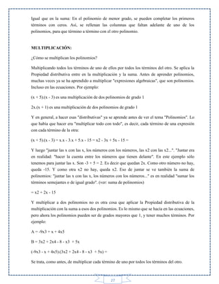 Igual que en la suma: En el polinomio de menor grado, se pueden completar los primeros
términos con ceros. Así, se rellenan las columnas que faltan adelante de uno de los
polinomios, para que término a término con el otro polinomio.

MULTIPLICACIÓN:
¿Cómo se multiplican los polinomios?
Multiplicando todos los términos de uno de ellos por todos los términos del otro. Se aplica la
Propiedad distributiva entre en la multiplicación y la suma. Antes de aprender polinomios,
muchas veces ya se ha aprendido a multiplicar "expresiones algebraicas", que son polinomios.
Incluso en las ecuaciones. Por ejemplo:
(x + 5).(x - 3) es una multiplicación de dos polinomios de grado 1
2x.(x + 1) es una multiplicación de dos polinomios de grado 1
Y en general, a hacer esas "distributivas" ya se aprende antes de ver el tema "Polinomios". Lo
que había que hacer era "multiplicar todo con todo", es decir, cada término de una expresión
con cada término de la otra:
(x + 5).(x - 3) = x.x - 3.x + 5.x - 15 = x2 - 3x + 5x - 15 =
Y luego "juntar las x con las x, los números con los números, las x2 con las x2...". "Juntar era
en realidad: "hacer la cuenta entre los números que tienen delante". En este ejemplo sólo
tenemos para juntar las x. Son -3 + 5 = 2. Es decir que quedan 2x. Como otro número no hay,
queda -15. Y como otra x2 no hay, queda x2. Eso de juntar se ve también la suma de
polinomios: "juntar las x con las x, los números con los números..." es en realidad "sumar los
términos semejantes o de igual grado". (ver: suma de polinomios)
= x2 + 2x - 15
Y multiplicar a dos polinomios no es otra cosa que aplicar la Propiedad distributiva de la
multiplicación con la suma a esos dos polinomios. Es lo mismo que se hacía en las ecuaciones,
pero ahora los polinomios pueden ser de grados mayores que 1, y tener muchos términos. Por
ejemplo:
A = -9x3 + x + 4x5
B = 3x2 + 2x4 - 8 - x3 + 5x
(-9x3 - x + 4x5).(3x2 + 2x4 - 8 - x3 + 5x) =
Se trata, como antes, de multiplicar cada término de uno por todos los términos del otro.

27

 