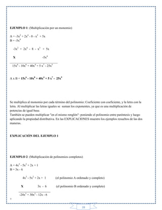 EJEMPLO 1: (Multiplicación por un monomio)
A = -3x2 + 2x4 - 8 - x3 + 5x
B = -5x4
-3x2 + 2x4 - 8 - x3 + 5x
X
-5x4
______________________________
15x6 - 10x8 + 40x4 + 5 x7 - 25x5

A x B = 15x6 - 10x8 + 40x4 + 5 x7 - 25x5

Se multiplica al monomio por cada término del polinomio: Coeficiente con coeficiente, y la letra con la
letra. Al multiplicar las letras iguales se suman los exponentes, ya que es una multiplicación de
potencias de igual base.
También se pueden multiplicar "en el mismo renglón": poniendo el polinomio entre paréntesis y luego
aplicando la propiedad distributiva. En las EXPLICACIONES muestro los ejemplos resueltos de las dos
maneras.

EXPLICACIÓN DEL EJEMPLO 1

EJEMPLO 2: (Multiplicación de polinomios completos)
A = 4x3 - 5x2 + 2x + 1
B = 3x - 6
4x3 - 5x2 + 2x + 1

(el polinomio A ordenado y completo)

X
3x - 6
____________________
-24x3 + 30x2 - 12x - 6

(el polinomio B ordenado y completo)

+
28

 