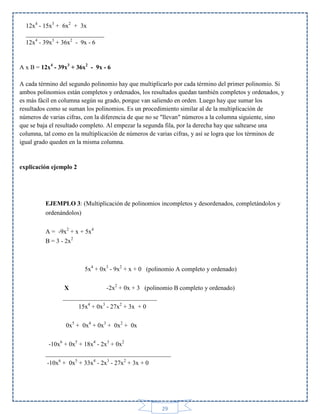 12x4 - 15x3 + 6x2 + 3x
_________________________
12x4 - 39x3 + 36x2 - 9x - 6

A x B = 12x4 - 39x3 + 36x2 - 9x - 6
A cada término del segundo polinomio hay que multiplicarlo por cada término del primer polinomio. Si
ambos polinomios están completos y ordenados, los resultados quedan también completos y ordenados, y
es más fácil en columna según su grado, porque van saliendo en orden. Luego hay que sumar los
resultados como se suman los polinomios. Es un procedimiento similar al de la multiplicación de
números de varias cifras, con la diferencia de que no se "llevan" números a la columna siguiente, sino
que se baja el resultado completo. Al empezar la segunda fila, por la derecha hay que saltearse una
columna, tal como en la multiplicación de números de varias cifras, y así se logra que los términos de
igual grado queden en la misma columna.

explicación ejemplo 2

EJEMPLO 3: (Multiplicación de polinomios incompletos y desordenados, completándolos y
ordenándolos)
A = -9x2 + x + 5x4
B = 3 - 2x2

5x4 + 0x3 - 9x2 + x + 0 (polinomio A completo y ordenado)
X
-2x2 + 0x + 3 (polinomio B completo y ordenado)
______________________________
15x4 + 0x3 - 27x2 + 3x + 0
0x5 + 0x4 + 0x3 + 0x2 + 0x
-10x6 + 0x5 + 18x4 - 2x3 + 0x2
________________________________________
-10x6 + 0x5 + 33x4 - 2x3 - 27x2 + 3x + 0

29

 