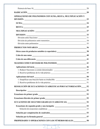 Potencia de base 10______________________________________________________ 20
RADICACIÓN ____________________________________________________________ 20
OPERACIONES DE POLINOMIOS CON SUMA, RESTA, MULTIPLICACIÓN Y
DIVISIÓN. _______________________________________________________________ 23
SUMA: _________________________________________________________________ 24
RESTA: ________________________________________________________________ 25
MULTIPLICACIÓN: ____________________________________________________ 27
DIVISION: _____________________________________________________________ 33
División entre fracciones _________________________________________________ 31
División de polinomios entre monomios. _____________________________________ 34
División entre polinomios. ________________________________________________ 35
PRODUCTOS NOTABLES _________________________________________________ 36
Otros casos de productos notables (o especiales): ______________________________ 38
Cubo de una suma _______________________________________________________ 40
Cubo de una diferencia ___________________________________________________ 41
MAXIMO COMUN DIVISOR DE POLINOMIOS ______________________________ 41
Aplicaciones del mcm _____________________________________________________ 46
1. Reducir fracciones a común denominador. _________________________________ 47
2. Resolver problemas de la vida práctica. ____________________________________ 49
Aplicaciones del mcd _____________________________________________________ 50
1. Simplificar una fracción hasta su irreducible. _______________________________ 50
2. Resolver problemas de la vida práctica. ____________________________________ 51
RESOLUCIÓN DE ECUACIONES CUADRÁTICAS POR FACTORIZACIÓN _____ 52
Descripción: ____________________________________________________________ 52
Ecuaciones de primer grado _________________________________________________ 52
Ecuaciones literales de primer grado __________________________________________ 52
ECUACIONES DE SEGUNDO GRADO (O CUADRÁTICAS) ___________________ 52
Ecuaciones de segundo grado y una incógnita ________________________________ 53
Solución de ecuaciones cuadráticas _______________________________________ 53
Solución por completación de cuadrados _____________________________________ 53
Solución por la fórmula general ____________________________________________ 57
PROPIEDADES Y OPERACIONES CON LOS NÚMEROS REALES _____________ 58

3

 
