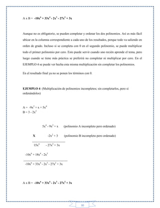 A x B = -10x6 + 33x4 - 2x3 - 27x2 + 3x

Aunque no es obligatorio, se pueden completar y ordenar los dos polinomios. Así es más fácil
ubicar en la columna correspondiente a cada uno de los resultados, porque todo va saliendo en
orden de grado. Incluso si se completa con 0 en el segundo polinomio, se puede multiplicar
todo el primer polinomio por cero. Esto puede servir cuando uno recién aprende el tema, pero
luego cuando se tiene más práctica se preferirá no completar ni multiplicar por cero. En el
EJEMPLO 4 se puede ver hecha esta misma multiplicación sin completar los polinomios.
En el resultado final ya no se ponen los términos con 0.

EJEMPLO 4: (Multiplicación de polinomios incompletos; sin completarlos, pero sí
ordenándolos)

A = -9x2 + x + 5x4
B = 3 - 2x2

5x4 - 9x2 + x

(polinomio A incompleto pero ordenado)

X
-2x2 + 3
(polinomio B incompleto pero ordenado)
_____________________
15x4
- 27x2 + 3x
-10x6 + 18x4 - 2x3
____________________________
-10x6 + 33x4 - 2x3 - 27x2 + 3x

A x B = -10x6 + 33x4 - 2x3 - 27x2 + 3x

30

 
