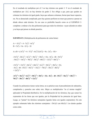 En el resultado de multiplicar por el 3 no hay término con grado 3. Y en el resultado de
multiplicar por -2x2, no hay término de grado 2. Eso obliga a que, para que queden en
columna los términos de igual grado, haya que saltearse columnas, borrar para hacer espacios,
etc. No es demasiado complicado, pero hay quienes prefieren no tener que ponerse a pensar en
dónde ubicar cada término. En ese caso es preferible hacerlo como en el EJEMPLO 3:
completar y ordenar a los dos polinomios para que todos los términos vayan saliendo en orden
y no haya qué pensar en dónde ponerlos.

EJEMPLO 5: (Multiplicación de polinomios de varias letras)
A = -3x2y3 + 4 - 7x2y2 - 6x3y3
B = 5x4y + 8x - 2x3y - 10
A x B = (-3x2y3 + 4 - 7x2y2 - 6x3y3).(5x4y + 8x - 2x3y - 10) =
-15x6y4 - 24x3y3 + 6x5y4 + 30x2y3 + 20x4y + 32x - 8x3y - 40 - 35x6y3
- 56x3y2 + 14x5y3 + 70x2y2 - 30x7y4 - 48x4y3 + 12x6y4 + 60x3y3 =
-15x6y4 + 12x6y4 - 24x3y3 + 60x3y3 + 6x5y4 + 30x2y3 + 20x4y + 32x
- 8x3y - 40 - 35x6y3 - 56x3y2 + 14x5y3 + 70x2y2 - 30x7y4 - 48x4y3
+ 12x6y4 =
-3x6y4 + 36x3y3 + 6x5y4 + 30x2y3 + 20x4y + 32x - 8x3y - 40 - 35x6y3 - 56x3y2 + 28x5y3 +
70x2y2 - 30x7y4 - 48x4y3 + 12x6y4

Cuando los polinomios tienen varias letras, no es práctico usar el procedimiento de ordenarlos,
completarlos y ponerlos uno sobre otro. Mejor es multiplicarlos "en el mismo renglón"
aplicando la Propiedad distributiva. En la multiplicación de los términos, hay que sumar los
exponentes de las letras que son iguales, por la Propiedad de las potencias de igual base.
Luego, se "juntan" los términos semejantes (iguales letras con iguales exponentes). En este
ejemplo solamente hubo dos términos semejantes: -24x3y3 con 60x3y3. Los demás quedan
como están.

31

 