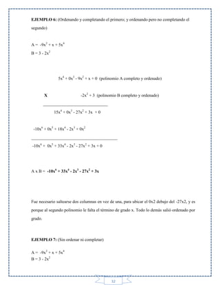 EJEMPLO 6: (Ordenando y completando el primero; y ordenando pero no completando el
segundo)

A = -9x2 + x + 5x4
B = 3 - 2x2

5x4 + 0x3 - 9x2 + x + 0 (polinomio A completo y ordenado)

-2x2 + 3 (polinomio B completo y ordenado)

X

______________________________
15x4 + 0x3 - 27x2 + 3x + 0

-10x6 + 0x5 + 18x4 - 2x3 + 0x2
________________________________________
-10x6 + 0x5 + 33x4 - 2x3 - 27x2 + 3x + 0

A x B = -10x6 + 33x4 - 2x3 - 27x2 + 3x

Fue necesario saltearse dos columnas en vez de una, para ubicar el 0x2 debajo del -27x2, y es
porque al segundo polinomio le falta el término de grado x. Todo lo demás salió ordenado por
grado.

EJEMPLO 7: (Sin ordenar ni completar)
A = -9x2 + x + 5x4
B = 3 - 2x2

32

 