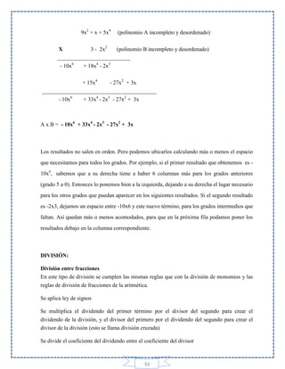 9x2 + x + 5x4

(polinomio A incompleto y desordenado)

X
3 - 2x2
(polinomio B incompleto y desordenado)
__________________________
- 10x6
+ 18x4 - 2x3
+ 15x4
- 27x2 + 3x
_________________________________________
- 10x6
+ 33x4 - 2x3 - 27x2 + 3x

A x B = - 10x6 + 33x4 - 2x3 - 27x2 + 3x

Los resultados no salen en orden. Pero podemos ubicarlos calculando más o menos el espacio
que necesitamos para todos los grados. Por ejemplo, si el primer resultado que obtenemos es 10x6, sabemos que a su derecha tiene a haber 6 columnas más para los grados anteriores
(grado 5 a 0). Entonces lo ponemos bien a la izquierda, dejando a su derecha el lugar necesario
para los otros grados que puedan aparecer en los siguientes resultados. Si el segundo resultado
es -2x3, dejamos un espacio entre -10x6 y este nuevo término, para los grados intermedios que
faltan. Así quedan más o menos acomodados, para que en la próxima fila podamos poner los
resultados debajo en la columna correspondiente.

DIVISIÓN:
División entre fracciones
En este tipo de división se cumplen las mismas reglas que con la división de monomios y las
reglas de división de fracciones de la aritmética.
Se aplica ley de signos
Se multiplica el dividendo del primer término por el divisor del segundo para crear el
dividendo de la división, y el divisor del primero por el dividendo del segundo para crear el
divisor de la división (esto se llama división cruzada)
Se divide el coeficiente del dividendo entre el coeficiente del divisor

33

 