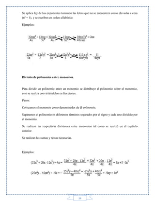 Se aplica ley de los exponentes tomando las letras que no se encuentren como elevadas a cero
(nº = 1), y se escriben en orden alfabético.
Ejemplos:

División de polinomios entre monomios.

Para dividir un polinomio entre un monomio se distribuye el polinomio sobre el monomio,
esto se realiza convirtiéndolos en fracciones.
Pasos:
Colocamos el monomio como denominador de él polinomio.
Separamos el polinomio en diferentes términos separados por el signo y cada uno dividido por
el monomio.
Se realizan las respectivas divisiones entre monomios tal como se realizó en el capítulo
anterior.
Se realizan las sumas y restas necesarias.

Ejemplos:

34

 