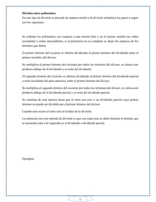 División entre polinomios.
En este tipo de división se procede de manera similar a la división aritmética los pasos a seguir
son los siguientes.

Se ordenan los polinomios con respecto a una misma letra y en el mismo sentido (en orden
ascendente u orden descendente), si el polinomio no es completo se dejan los espacios de los
términos que faltan.
El primer término del cociente se obtiene dividiendo el primer término del dividendo entre el
primer miembro del divisor.
Se multiplica el primer término del cociente por todos los términos del divisor, se coloca este
producto debajo de él dividendo y se resta del dividendo.
El segundo término del cociente se obtiene dividiendo el primer término del dividendo parcial
o resto (resultado del paso anterior), entre el primer término del divisor.
Se multiplica el segundo término del cociente por todos los términos del divisor, se coloca este
producto debajo de él dividendo parcial y se resta del dividendo parcial.
Se continua de esta manera hasta que el resto sea cero o un dividendo parcial cuyo primer
término no pueda ser dividido por el primer término del divisor.
Cuando esto ocurre el resto será el residuo de la división.
La intención con este método de división es que con cada resta se debe eliminar el término que
se encuentra más a la izquierda en el dividendo o dividendo parcial.

Ejemplos:

35

 