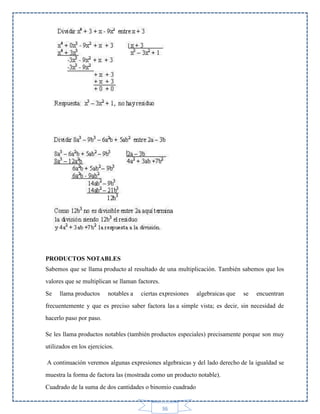 PRODUCTOS NOTABLES
Sabemos que se llama producto al resultado de una multiplicación. También sabemos que los
valores que se multiplican se llaman factores.
Se

llama productos

notables a

ciertas expresiones

algebraicas que

se

encuentran

frecuentemente y que es preciso saber factora las a simple vista; es decir, sin necesidad de
hacerlo paso por paso.
Se les llama productos notables (también productos especiales) precisamente porque son muy
utilizados en los ejercicios.
A continuación veremos algunas expresiones algebraicas y del lado derecho de la igualdad se
muestra la forma de factora las (mostrada como un producto notable).
Cuadrado de la suma de dos cantidades o binomio cuadrado

36

 