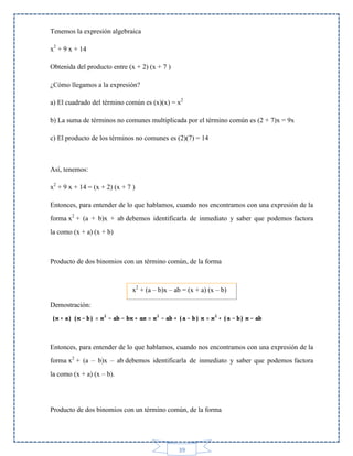 Tenemos la expresión algebraica
x2 + 9 x + 14
Obtenida del producto entre (x + 2) (x + 7 )
¿Cómo llegamos a la expresión?
a) El cuadrado del término común es (x)(x) = x2
b) La suma de términos no comunes multiplicada por el término común es (2 + 7)x = 9x
c) El producto de los términos no comunes es (2)(7) = 14

Así, tenemos:
x2 + 9 x + 14 = (x + 2) (x + 7 )
Entonces, para entender de lo que hablamos, cuando nos encontramos con una expresión de la
forma x2 + (a + b)x + ab debemos identificarla de inmediato y saber que podemos factora
la como (x + a) (x + b)

Producto de dos binomios con un término común, de la forma

x2 + (a – b)x – ab = (x + a) (x – b)
Demostración:

Entonces, para entender de lo que hablamos, cuando nos encontramos con una expresión de la
forma x2 + (a – b)x – ab debemos identificarla de inmediato y saber que podemos factora
la como (x + a) (x – b).

Producto de dos binomios con un término común, de la forma

39

 