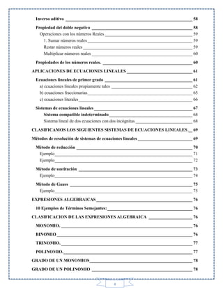 Inverso aditivo __________________________________________________________ 58
Propiedad del doble negativo ______________________________________________ 58
Operaciones con los números Reales ________________________________________ 59
1. Sumar números reales ________________________________________________ 59
Restar números reales __________________________________________________ 59
Multiplicar números reales ______________________________________________ 60
Propiedades de los números reales. _________________________________________ 60
APLICACIONES DE ECUACIONES LINEALES ______________________________ 61
Ecuaciones lineales de primer grado ________________________________________ 61
a) ecuaciones lineales propiamente tales _____________________________________ 62
b) ecuaciones fraccionarias ________________________________________________ 65
c) ecuaciones literales ____________________________________________________ 66
Sistemas de ecuaciones lineales _____________________________________________ 67
Sistema compatible indeterminado ______________________________________ 68
Sistema lineal de dos ecuaciones con dos incógnitas __________________________ 68
CLASIFICAMOS LOS SIGUIENTES SISTEMAS DE ECUACIONES LINEALES __ 69
Métodos de resolución de sistemas de ecuaciones lineales _________________________ 69
Método de reducción _____________________________________________________ 70
Ejemplo _______________________________________________________________ 71
Ejemplo _______________________________________________________________ 72
Método de sustitución ____________________________________________________ 73
Ejemplo _______________________________________________________________ 74
Método de Gauss ________________________________________________________ 75
Ejemplo _______________________________________________________________ 75
EXPRESIONES ALGEBRAICAS ____________________________________________ 76
10 Ejemplos de Términos Semejantes: _______________________________________ 76
CLASIFICACION DE LAS EXPRESIONES ALGEBRAICA ____________________ 76
MONOMIO. ____________________________________________________________ 76
BINOMIO ______________________________________________________________ 76
TRINOMIO. ____________________________________________________________ 77
POLINOMIO. ___________________________________________________________ 77
GRADO DE UN MONOMIOS _______________________________________________ 78
GRADO DE UN POLINOMIO ______________________________________________ 78

4

 