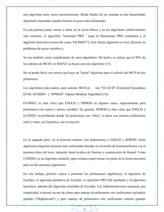 este algoritmo tiene varios inconvenientes. Desde finales de los sesentas se han desarrollado
algoritmos mejorados usando técnicas un poco más sofisticadas.
En esta primera parte vamos a entrar en la teoría básica y en los algoritmos (relativamente)
más sencillos, el algoritmo "resultante PRS''

(aquí lo llamaremos PRS resultante) y el

algoritmo heurístico (conocido como "GCDHEU''). Este último algoritmo es muy eficiente en
problemas de pocas variables y
Se usa también como complemento de otros algoritmos. De hecho, se estima que el 90% de
los cálculos de MCD's en MAPLE se hacen con este algoritmo [13].
No se puede decir con certeza que haya un "mejor'' algoritmo para el cálculo del MCD de dos
polinomios.
Los algoritmos más usados, para calcular MCD en

son "EZ-GCD'' (Extended Zassenhaus

GCD), GCDHEU y "SPMOD'' (Sparse Modular Algorithm) [16]
GCDHEU es más veloz que EZGCD y SPMOD en algunos casos, especialmente para
polinomios con cuatro o menos variables. En general, SPMOD es más veloz que EZGCD y
GCDHEU en problemas donde los polinomios son "ralos'', es decir con muchos coeficientes
nulos y éstos, en la práctica, son la mayoría.

En la segunda parte, en el próximo número, nos dedicaremos a EZGCD y SPMOD. Estos
algoritmos requieren técnicas más sofisticadas basadas en inversión de homomorfismos vía el
teorema chino del resto, iteración lineal p-ádica de Newton y construcción de Hensel. Como
CGDHEU es un algoritmo modular, aprovechamos para iniciar con parte de la teoría necesaria
para los dos primeros algoritmos.
En este trabajo, primero vamos a presentar los preliminares algebraicos, el algoritmo de
Euclides, el algoritmo primitivo de Euclides, el algoritmo PRS Sub resultante y el algoritmo
heurístico, además del algoritmo extendido de Euclides. Las implementaciones requieren, por
simplicidad, construir un par de clases para manejo de polinomios con coeficientes racionales
grandes ("BigRational'') y para manejo de polinomios con coeficientes enteros grandes
42

 