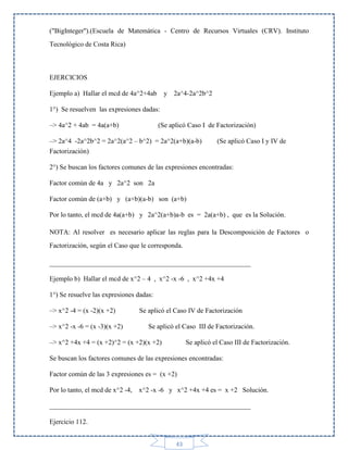 ("BigInteger'').(Escuela de Matemática - Centro de Recursos Virtuales (CRV). Instituto
Tecnológico de Costa Rica)

EJERCICIOS
Ejemplo a) Hallar el mcd de 4a^2+4ab

y 2a^4-2a^2b^2

1°) Se resuelven las expresiones dadas:
–> 4a^2 + 4ab = 4a(a+b)

(Se aplicó Caso I de Factorización)

–> 2a^4 -2a^2b^2 = 2a^2(a^2 – b^2) = 2a^2(a+b)(a-b)
Factorización)

(Se aplicó Caso I y IV de

2°) Se buscan los factores comunes de las expresiones encontradas:
Factor común de 4a y 2a^2 son 2a
Factor común de (a+b) y (a+b)(a-b) son (a+b)
Por lo tanto, el mcd de 4a(a+b) y 2a^2(a+b)a-b es = 2a(a+b) , que es la Solución.
NOTA: Al resolver es necesario aplicar las reglas para la Descomposición de Factores o
Factorización, según el Caso que le corresponda.
___________________________________________________________
Ejemplo b) Hallar el mcd de x^2 – 4 , x^2 -x -6 , x^2 +4x +4
1°) Se resuelve las expresiones dadas:
–> x^2 -4 = (x -2)(x +2)
–> x^2 -x -6 = (x -3)(x +2)

Se aplicó el Caso IV de Factorización
Se aplicó el Caso III de Factorización.

–> x^2 +4x +4 = (x +2)^2 = (x +2)(x +2)

Se aplicó el Caso III de Factorización.

Se buscan los factores comunes de las expresiones encontradas:
Factor común de las 3 expresiones es = (x +2)
Por lo tanto, el mcd de x^2 -4,

x^2 -x -6 y x^2 +4x +4 es = x +2 Solución.

___________________________________________________________
Ejercicio 112.
43

 