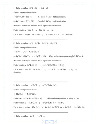 1) Hallar el mcd de 2a^2 +2ab , 4a^2 -4ab
Factora las expresiones dadas:
–> 2a^2 +2ab = 2a(a +b)

Se aplicó el Caso I de Factorización.

–> 4a^2 -4ab = 2ª (2a -2b)

Se aplicó el Caso I de Factorización.

Buscando los factores comunes de las expresiones encontradas:
Factor común de 2a(a +b)

y 4a(a -b)

Por lo tanto el mcd de 2a^2 +2ab

y

es = 2a
4a^2 -4ab es = 2a

<– Solución.

_________________________________________________________
2) Hallar el mcd de 6x^3y -6x^2y, 9x^3y^2 +18x^2y^2
Factora las expresiones dadas:
–> 6x^3y -6x^2y = 3x^2y (2x -2)
–> 9x^3y^2 +18x^2y^2 = 3x^2y^2(3x +6)

(Para ambas expresiones se aplicó el Caso I)

Buscando los factores comunes de las expresiones encontradas:
Factor común de 3x^2y(2x -2)
Por lo tanto el mcd de
Solución.

y

3x^2y^2(3x +6) es = 3x^2y

6x^3y -6x^2y y

9x^3y^2 +18x^2y^2 es = 3x^2y <–

_________________________________________________________
3) Hallar el mcd de 12a^2b^3

y

4a^3b^2 -8a^2b^3

Factora las expresiones dadas:
–> 12a^2b^3 = 4a^2b^2(3b)
–> 4a^3b^2 -8a^2b^3 = 4a^2b^2(3b)
Factor común de 4a^2b^2(3b)

y

Por lo tanto el mcd de 12a^2b^3

(Para ambas expresiones se aplicó el Caso I)
4a^2b^2(3b) es = 4a^2b^2

y

4a^3b^2 -8a^2b^3 es = 4a^2b^2

__________________________________________________________
4) Hallar el mcd de ab +b

y a^2 +a

44

<– Solución.

 
