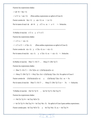 Factora las expresiones dadas:
–> ab +b = b(a +1)
–> a^2 +a = a(a +1)
Factor común de

(Para ambas expresiones se aplicó el Caso I)

b(a +1)

y a(a +1) es

Por lo tanto el mcd de ab +b

= (a +1)

y a^2 +a es = a +1

<– Solución.

___________________________________________________________
5) Hallar el mcd de x^2 -x

y x^3 -x^2

Factora las expresiones dadas:
–> x^2 -x = x(x -1)
–> x^3 -x^2 = x^2(x -1)
Factor común de x(x -1)

(Para ambas expresiones se aplicó el Caso I)
y x^2(x -1) es = x(x -1)

Por lo tanto el mcd de x(x -1)

y x^2(x -1) es = x(x -1) <– Solución.

___________________________________________________________
6) Hallar el mcd de 30ax^2 -15x^3 ,

10axy^2 -20x^2y^2

Factora las expresiones dadas:
–> 30ax^2 -15x^3 = 15x^2(2a -x) = (3)(5)(x)(x)(2a -x)
–> 10axy^2 -20x^2y^2 = 10xy^2(a -2x) = (2)(5)(x)(y^2)(a -2x) Se aplicó el Caso I
Factor común de

(3)(5)(x)(x)(2a -x)

y

Por lo tanto el mcd de 30ax^2 -15x^3 ,

(2)(5)(x)(y^2)(a -2x) es = 5x
10axy^2 -20x^2y^2 es =

5x

<– Solución.

___________________________________________________________
7) Hallar el mcd de 18a^2x^3y^4

,

6a^2x^2y^4 -18a^2xy^4

Factora las expresiones dadas:
–> 18a^2x^3y^4 = 6a^2xy^4(3x^2)
–> 6a^2x^2y^4 -18a^2xy^4 = 6a^2xy^4(x -3)
Factor común para 6a^2xy^4(3x^2)

y

Se aplicó el Caso I para ambas expresiones.

6a^2xy^4(x -3) es = 6a^2xy^4

45

 