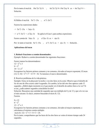 Por lo tanto el mcd de 18a^2x^3y^4
Solución.

,

6a^2x^2y^4 -18a^2xy^4 es = 6a^2xy^4 <–

___________________________________________________________
8) Hallar el mcd de 5a^2 -15a

,

a^3 -3a^2

Factora las expresiones dadas:
–> 5a^2 -15a = 5a(a -3)
–> a^3 -3a^2 = a^2(a -3)

Se aplicó el Caso I, para ambas expresiones.

Factor común de 5a(a -3)

y

Por lo tanto el mcd de 5a^2 -15a

a^2(a -3) es = a(a-3)
,

a^3 -3a^2 es = a(a -3) <– Solución.

Aplicaciones del mcm

1. Reducir fracciones a común denominador.
Ejemplo: Reducir a común denominador las siguientes fracciones:
Factor izamos los denominadores:
12 = 22 x 3
9 = 32
18 = 2 x 32
Escogemos los factores primos comunes y no comunes, elevados al mayor exponente. El mcm
(12, 9, 18) = 22 • 32 = 4 • 9 = 36. Ya tenemos el nuevo denominador.
2. Resolver problemas de la vida práctica.
Ejemplo: Estoy en la playa por la noche y veo dos faros en la costa. Observo que el destello de
luz de uno de ellos ocurre cada 8 segundos. En cambio, la luz del otro faro aparece cada 12
segundos. ¿Habrá algún momento en el que pueda ver el destello de ambos faros a la vez? Si
es así, ¿cada cuántos segundos coincidirán los dos?
Solución: Buscamos una cantidad de segundos que sea múltiplo de 8 y de 12 y que a la vez sea
el más cercano. Es decir, estamos buscando el mcm (8, 12).
Factora
8 y 12:
8 = 23
12 = 22 x 3
Escogemos los factores primos comunes y no comunes, elevados al mayor exponente, y
calculamos el mínimo común múltiplo.
mcm (8, 12) = 23 • 3 = 8 • 3 = 24.
Por lo tanto, comprobamos que las luces de los dos faros se verán al mismo tiempo cada 24
segundos.

46

 