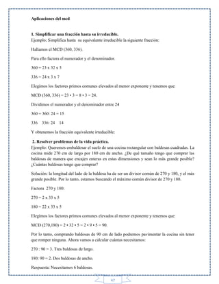 Aplicaciones del mcd

1. Simplificar una fracción hasta su irreducible.
Ejemplo: Simplifica hasta su equivalente irreducible la siguiente fracción:
Hallamos el MCD (360, 336).
Para ello factora el numerador y el denominador.
360 = 23 x 32 x 5
336 = 24 x 3 x 7
Elegimos los factores primos comunes elevados al menor exponente y tenemos que:
MCD (360, 336) = 23 • 3 = 8 • 3 = 24.
Dividimos el numerador y el denominador entre 24
360 = 360: 24 = 15
336 336: 24

14

Y obtenemos la fracción equivalente irreducible:
2. Resolver problemas de la vida práctica.
Ejemplo: Queremos embaldosar el suelo de una cocina rectangular con baldosas cuadradas. La
cocina mide 270 cm de largo por 180 cm de ancho. ¿De qué tamaño tengo que comprar las
baldosas de manera que encajen enteras en estas dimensiones y sean lo más grande posible?
¿Cuántas baldosas tengo que comprar?
Solución: la longitud del lado de la baldosa ha de ser un divisor común de 270 y 180, y el más
grande posible. Por lo tanto, estamos buscando el máximo común divisor de 270 y 180.
Factora 270 y 180:
270 = 2 x 33 x 5
180 = 22 x 33 x 5
Elegimos los factores primos comunes elevados al menor exponente y tenemos que:
MCD (270,180) = 2 • 32 • 5 = 2 • 9 • 5 = 90.
Por lo tanto, comprando baldosas de 90 cm de lado podremos pavimentar la cocina sin tener
que romper ninguna. Ahora vamos a calcular cuántas necesitamos:
270 : 90 = 3. Tres baldosas de largo.
180: 90 = 2. Dos baldosas de ancho.
Respuesta: Necesitamos 6 baldosas.
47

 