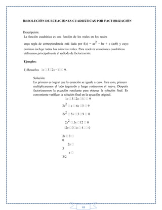 RESOLUCIÓN DE ECUACIONES CUADRÁTICAS POR FACTORIZACIÓN

Descripción:
La función cuadrática es una función de los reales en los reales
cuya regla de correspondencia está dada por f(x) = ax2 + bx + c (a≠0) y cuyo
dominio incluye todos los números reales. Para resolver ecuaciones cuadráticas
utilizamos principalmente el método de factorización.
Ejemplos:
1) Resuelva

x

3 2x −1

9.

Solución:
Lo primero es lograr que la ecuación se iguale a cero. Para esto, primero
multiplicaremos el lado izquierdo y luego restaremos el nueve. Después
factorizaremos la ecuación resultante para obtener la solución final. Es
conveniente verificar la solución final en la ecuación original.
x 3 2x 1
9
2
2x

x

2x2

5x

6x 3
3

9

2
2x

5x

12

2x

3 x

4

2x
0

3
2x

3
x
3/2

48

9
0
0
0

 
