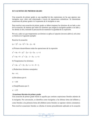 ECUACIONES DE PRIMER GRADO
Una ecuación de primer grado es una igualdad de dos expresiones en las que aparece una
incógnita cuyo valor está relacionado a través de operaciones aritméticas. Se denominan
ecuaciones de primer grado si el exponente de la incógnita es uno.
Para resolver una ecuación de primer grado se deben traspasar los términos de un lado a otro
de la ecuación, de manera que todos los términos que tengan la incógnita queden a un lado y
los demás al otro, teniendo la precaución de mantener la igualdad de la expresión.
Por eso, cada vez que trasponemos un término se aplica el opuesto (inverso aditivo), tal como
se ilustra en el siguiente ejemplo:
Resolver la ecuación:
(x + 3)2 – (x - 1)2 = 3x – (x – 4)
a) Primero desarrollamos todas las operaciones de la expresión
x2 + 6x + 9 – (x2 – 2x + 1) = 3x – x + 4
x2 + 6x + 9 – x2 + 2x – 1 = 3x – x + 4
b) Trasponemos los términos:
x2 + 6x – x2 + 2x –3x + x = 4 – 9 + 1;
c) Reducimos términos semejantes:
6x = -4 ;
d) Dividimos por 6:
x = -4/6
e) Simplificamos por 2:
x = -2/3
Ecuaciones literales de primer grado
Una ecuación de primer grado literal es aquella que contiene expresiones literales además de
la incógnita. Por convención, se identifica como incógnitas a las últimas letras del alfabeto y
como literales a las primeras letras del alfabeto (estos literales se suponen valores constantes).
Para resolver ecuaciones literales se efectúa el mismo procedimiento aplicado en la ecuación

49

 