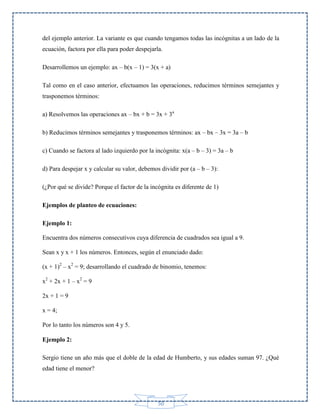 del ejemplo anterior. La variante es que cuando tengamos todas las incógnitas a un lado de la
ecuación, factora por ella para poder despejarla.
Desarrollemos un ejemplo: ax – b(x – 1) = 3(x + a)
Tal como en el caso anterior, efectuamos las operaciones, reducimos términos semejantes y
trasponemos términos:
a) Resolvemos las operaciones ax – bx + b = 3x + 3a
b) Reducimos términos semejantes y trasponemos términos: ax – bx – 3x = 3a – b
c) Cuando se factora al lado izquierdo por la incógnita: x(a – b – 3) = 3a – b
d) Para despejar x y calcular su valor, debemos dividir por (a – b – 3):
(¿Por qué se divide? Porque el factor de la incógnita es diferente de 1)
Ejemplos de planteo de ecuaciones:
Ejemplo 1:
Encuentra dos números consecutivos cuya diferencia de cuadrados sea igual a 9.
Sean x y x + 1 los números. Entonces, según el enunciado dado:
(x + 1)2 – x2 = 9; desarrollando el cuadrado de binomio, tenemos:
x2 + 2x + 1 – x2 = 9
2x + 1 = 9
x = 4;
Por lo tanto los números son 4 y 5.
Ejemplo 2:
Sergio tiene un año más que el doble de la edad de Humberto, y sus edades suman 97. ¿Qué
edad tiene el menor?

50

 