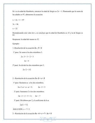 Si x es la edad de Humberto, entonces la edad de Sergio es 2x + 1. Planteando que la suma de
las edades es 97, obtenemos la ecuación:
x + 2x + 1 = 97
3x = 96
x = 32
Reemplazando este valor de x, se concluye que la edad de Humberto es 32 y la de Sergio es
65.
Respuesta: la edad del menor es 32.
Ejemplo:
1.-Resolución de la ecuación 2x - 3 = 2
1º paso: Se suma a los dos miembros 3.
2x -3 + 3 = 2 + 3
2x = 5
2º pasó. Se divide los dos miembros por 2.
2x /2 = 5/2

2.- Resolución de la ecuación 3x -2 = x + 5
1º paso: Restamos x a los dos miembros.
3x -2 -x = x - x + 5;

2x - 2 = 5

2º pasó. Sumamos 2 a los dos miembros.
2x - 2 + 2 = 5 + 2;

2x = 7

3º pasó. Dividimos por 2, el coeficiente de la x
2x/2 = 7/2
SOLUCIÓN: x = 7 / 2
3.- Resolución de la ecuación 5x - 4 + x = 7 - 3x + 5
51

 