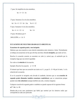 1º paso: Se simplifica los dos miembros.
6x - 4 = 12 - 3x

2º paso: Sumamos 3x a los dos miembros.
6x + 3x - 4 = 12 - 3x + 3x;

9x -4 = 12

3º paso. Sumamos 4 a los dos miembros.
9x - 4 + 4 = 12 + 4;

9x = 16

4º paso: Dividimos por 9
SOLUCIÓN: x = 16 / 9

ECUACIONES DE SEGUNDO GRADO (O CUADRÁTICAS)
Ecuaciones de segundo grado y una incógnita
Sabemos que una ecuación es una relación matemática entre números y letras. Normalmente
se trabaja con ecuaciones en las que sólo hay una letra, llamada incógnita, que suele ser la x.
Resolver la ecuación consiste en encontrar un valor (o varios) que, al sustituirlo por la
incógnita, haga que sea cierta la igualdad.
Ese valor es la solución de la ecuación.
Ejemplo: Resolver la ecuación

x−1=0

El número que hace que esa ecuación sea cierta es el 1, ya que 1 – 1 = 0, por lo tanto, 1 es la
solución de la ecuación.
Si en la ecuación la incógnita está elevada al cuadrado, decimos que es una ecuación de
segundo grado (llamadas también ecuaciones cuadráticas), que se caracterizan porque
pueden tener dos soluciones (aunque también una sola, e incluso ninguna).
Cualquier ecuación de segundo grado o cuadrática se puede expresar de la siguiente forma:
ax2 + bx + c = 0
Donde a, b y c son unos parámetros que habrá que sustituir por los números reales que
corresponda en cada caso particular.
52

 