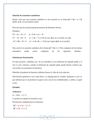 Solución de ecuaciones cuadráticas
Hemos visto que una ecuación cuadrática es una ecuación en su forma ax2 + bx + c = 0,
donde a, b, y c son números reales.
Pero este tipo de ecuación puede presentarse de diferentes formas:
Ejemplos:
9x2 + 6x + 10 = 0

a = 9, b = 6, c = 10

3x2 – 9x + 0 = 0

a = 3, b = –9, c = 0 (el cero, la c, no se escribe, no está)

–6x2 + 0x + 10 = 0

a = -6, b = 0, c = 10 (el cero equis, la b, no se escribe)

Para resolver la ecuación cuadrática de la forma ax2 + bx + c = 0 (o cualquiera de las formas
mostradas),

puede

usarse

cualquiera

de

los

siguientes

métodos:

Solución por factorización
En toda ecuación cuadrática uno de sus miembros es un polinomio de segundo grado y el
otro es cero; entonces, cuando el polinomio de segundo grado pueda factora, tenemos que
convertirlo en un producto de binomios.
Obtenido el producto de binomios, debemos buscar el valor de x de cada uno.
Para hacerlo igualamos a cero cada factor y se despeja para la variable. Igualamos a cero ya
que sabemos que si un producto es igual a cero, uno de sus multiplicandos, o ambos, es igual
a cero.
Ejemplos
1) Resolver
(x + 3)(2x − 1) = 9
Lo primero es igualar la ecuación a cero.
Para hacerlo, multiplicamos los binomios:

53

 