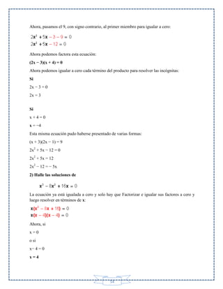 Ahora, pasamos el 9, con signo contrario, al primer miembro para igualar a cero:

Ahora podemos factora esta ecuación:
(2x − 3)(x + 4) = 0
Ahora podemos igualar a cero cada término del producto para resolver las incógnitas:
Si
2x − 3 = 0
2x = 3
Si
x+4=0
x = −4
Esta misma ecuación pudo haberse presentado de varias formas:
(x + 3)(2x − 1) = 9
2x2 + 5x − 12 = 0
2x2 + 5x = 12
2x2 − 12 = − 5x
2) Halle las soluciones de

La ecuación ya está igualada a cero y solo hay que Factorizar e igualar sus factores a cero y
luego resolver en términos de x:

Ahora, si
x=0
o si
x− 4 = 0
x=4

54

 