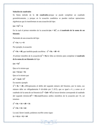 Solución de cuadrados
Se llama método de la

de cuadrados porque se puede completar un cuadrado

geométricamente, y porque en la ecuación cuadrática se pueden realizar operaciones
algebraicas que la transforman en una ecuación del tipo:
(ax + b)2 = n
En la cual el primer miembro de la ecuación (ax + b)2, es el cuadrado de la suma de un
binomio.
Partiendo de una ecuación del tipo
x2 + bx + c = 0
Por ejemplo, la ecuación
x2 + 8x = 48, que también puede escribirse x2 + 8x − 48 = 0
Al primer miembro de la ecuación (x2 + 8x) le falta un término para completar el cuadrado
de la suma de un binomio del tipo
(ax + b)2
Que es lo mismo que
(ax + b) (ax + b)
Que es lo mismo que
ax2 + 2axb + b2
En nuestro ejemplo
x2 + 8x = 48, el 8 representa al doble del segundo número del binomio, por lo tanto, ese
número debe ser obligadamente 8 dividido por 2 (8/2), que es igual a 4, y como en el
cuadrado de la suma de un binomio ( a2 + 2ab + b2) el tercer término corresponde al cuadrado
del segundo término (42 = 16) amplificamos ambos miembros de la ecuación por 16, así
tenemos
x2 + 8x + 16 = 48 + 16
x2 + 8x + 16 = 64
La cual, factor izando, podemos escribir como sigue:
(x + 4) (x + 4) = 64
55

 