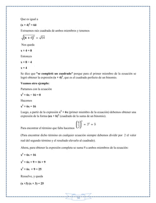 Que es igual a
(x + 4)2 = 64
Extraemos raíz cuadrada de ambos miembros y tenemos

Nos queda
x+4=8
Entonces
x=8−4
x=4
Se dice que "se completó un cuadrado" porque para el primer miembro de la ecuación se
logró obtener la expresión (x + 4)2, que es el cuadrado perfecto de un binomio.
Veamos otro ejemplo:
Partamos con la ecuación
x2 + 6x − 16 = 0
Hacemos
x2 + 6x = 16
Luego, a partir de la expresión x2 + 6x (primer miembro de la ecuación) debemos obtener una
expresión de la forma (ax + b)2 (cuadrado de la suma de un binomio).

Para encontrar el término que falta hacemos
(Para encontrar dicho término en cualquier ecuación siempre debemos dividir por 2 el valor
real del segundo término y el resultado elevarlo al cuadrado).
Ahora, para obtener la expresión completa se suma 9 a ambos miembros de la ecuación:
x2 + 6x = 16
x2 + 6x + 9 = 16 + 9
x2 + 6x + 9 = 25
Resuelve, y queda
(x +3) (x + 3) = 25

56

 