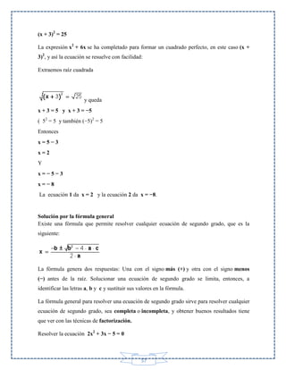 (x + 3)2 = 25
La expresión x2 + 6x se ha completado para formar un cuadrado perfecto, en este caso (x +
3)2, y así la ecuación se resuelve con facilidad:
Extraemos raíz cuadrada

y queda
x + 3 = 5 y x + 3 = −5
( 52 = 5 y también (−5)2 = 5
Entonces
x=5−3
x=2
Y
x=−5−3
x=−8
La ecuación 1 da x = 2 y la ecuación 2 da x = −8.

Solución por la fórmula general
Existe una fórmula que permite resolver cualquier ecuación de segundo grado, que es la
siguiente:

La fórmula genera dos respuestas: Una con el signo más (+) y otra con el signo menos
(−) antes de la raíz. Solucionar una ecuación de segundo grado se limita, entonces, a
identificar las letras a, b y c y sustituir sus valores en la fórmula.
La fórmula general para resolver una ecuación de segundo grado sirve para resolver cualquier
ecuación de segundo grado, sea completa o incompleta, y obtener buenos resultados tiene
que ver con las técnicas de factorización.
Resolver la ecuación 2x2 + 3x − 5 = 0

57

 