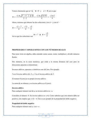Vemos claramente que a = 2,

b=3 y

c = −5, así es que:

Ahora, tenemos que obtener las dos soluciones, con el + y con el –

Así es que las soluciones son

PROPIEDADES Y OPERACIONES CON LOS NÚMEROS REALES
Para tener éxito en algebra, debe entender como sumar, restar, multiplicar y dividir números
Reales.
Dos números, en la recta numérica, que están a la misma distancia del cero pero en
direcciones opuestas se denominan:
Inversos aditivos, opuestos o simétricos uno del otro. Por ejemplo.
3 es el inverso aditivo de -3, y -3 es el inverso aditivo de 3
El numero 0 (cero) es su propio inverso aditivo.
La suma de un número y su inverso aditivo es 0 (cero).
Inverso aditivo
Para cualquier número real de a, su inverso aditivo es –a.
Considere el número -4. Su inverso aditivo es -(-4). Como sabemos que este número debe ser
positivo, esto implica que -(-4) = 4. Éste es un ejemplo de la propiedad del doble negativo.
Propiedad del doble negativo
Para cualquier número real a, -(-a) = a

58

 