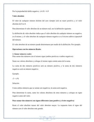 Por la propiedad del doble negativo, -(-6.9) = 6.9
Valor absoluto
El valor de cualquier número distinto del cero siempre será un nuero positivo, y el valor
absoluto de 0 es 0.
Para determinar el valor absoluto de un número real, use la definición siguiente.
La definición de valor absoluto indica que el valor absoluto de cualquier número no negativo,
es el mismo, y el valor absoluto de cualquier número negativo es el inverso aditivo (opuesto9
del número.
El valor absoluto de un número puede determinarse por medio de la definición. Por ejemplo.
Operaciones con los números Reales
1. Sumar números reales
Para sumar dos números con el mismo signo (ambos positivos o ambos negativos)
Sume sus valores absolutos y coloque el mismo signo común antes de la suma.
La suma de dos números positivos será un número positivo, y la suma de dos números
negativos será un número negativo.
Ejemplo.
-5 + (-9)
Solución:
Como ambos números que se suman son negativos, la suma será negativa.
Para determinar la suma, sume los valores absolutos de estos números y coloque un signo
negativo antes del valor.
Para sumar dos números con signos diferentes (uno positivo y el otro negativo)
Reste el valor absoluto menor del valor absoluto mayor. La respuesta tiene el signo del
número con el valor absoluto más grande.

59

 