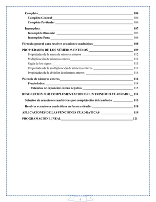 Completa ______________________________________________________________ 104
Completa General _____________________________________________________ 106
Completa Particular ___________________________________________________ 106
Incompleta_____________________________________________________________ 107
Incompleta Binomial __________________________________________________ 107
Incompleta Pura ______________________________________________________ 108
Fórmula general para resolver ecuaciones cuadráticas __________________________ 108
PROPIEDADES DE LOS NÚMEROS ENTEROS _____________________________ 109
Propiedades de la suma de números enteros _________________________________ 112
Multiplicación de números enteros_________________________________________ 113
Regla de los signos _____________________________________________________ 113
Propiedades de la multiplicación de números enteros __________________________ 113
Propiedades de la división de números enteros _______________________________ 114
Potencia de números enteros________________________________________________ 114
Propiedades: _________________________________________________________ 114
Potencias de exponente entero negativo _________________________________ 115
RESOLUCION POR COMPLEMENTACION DE UN TRINOMIO CUADRADO __ 111
Solución de ecuaciones cuadráticas por completación del cuadrado _____________ 113
Resolver ecuaciones cuadráticas en forma estándar ___________________________ 118
APLICACIONES DE LAS FUNCIONES CUADRÁTICAS _____________________ 119
PROGRAMACIÓN LINEAL_______________________________________________121

6

 