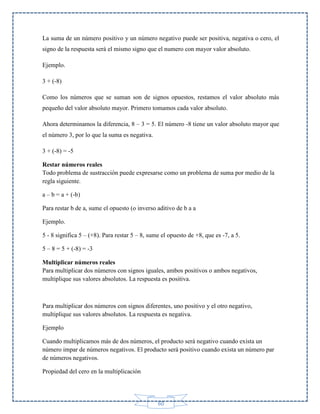 La suma de un número positivo y un número negativo puede ser positiva, negativa o cero, el
signo de la respuesta será el mismo signo que el numero con mayor valor absoluto.
Ejemplo.
3 + (-8)
Como los números que se suman son de signos opuestos, restamos el valor absoluto más
pequeño del valor absoluto mayor. Primero tomamos cada valor absoluto.
Ahora determinamos la diferencia, 8 – 3 = 5. El número -8 tiene un valor absoluto mayor que
el número 3, por lo que la suma es negativa.
3 + (-8) = -5
Restar números reales
Todo problema de sustracción puede expresarse como un problema de suma por medio de la
regla siguiente.
a – b = a + (-b)
Para restar b de a, sume el opuesto (o inverso aditivo de b a a
Ejemplo.
5 - 8 significa 5 – (+8). Para restar 5 – 8, sume el opuesto de +8, que es -7, a 5.
5 – 8 = 5 + (-8) = -3
Multiplicar números reales
Para multiplicar dos números con signos iguales, ambos positivos o ambos negativos,
multiplique sus valores absolutos. La respuesta es positiva.

Para multiplicar dos números con signos diferentes, uno positivo y el otro negativo,
multiplique sus valores absolutos. La respuesta es negativa.
Ejemplo
Cuando multiplicamos más de dos números, el producto será negativo cuando exista un
número impar de números negativos. El producto será positivo cuando exista un número par
de números negativos.
Propiedad del cero en la multiplicación

60

 