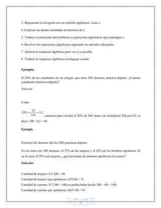 3. Representar la incógnita con un símbolo algebraico, como x.
4. Expresar las demás cantidades en términos de x.
5. Traducir el enunciado del problema a expresiones algebraicas que contengan x.
6. Resolver las expresiones algebraicas siguiendo los métodos adecuados.
7. Analizar la respuesta algebraica para ver si es posible.
8. Traducir la respuesta algebraica al lenguaje común.
Ejemplos
El 20% de los estudiantes de un colegio, que tiene 240 alumnos, practica deporte. ¿Cuántos
estudiantes practican deporte?
Solución:

Como

, entonces para calcular el 20% de 240, basta con multiplicar 240 por 0,2, es
decir: 240 · 0,2 = 48.
Ejemplo

Entonces 48 alumnos (de los 240) practican deporte.
En un curso con 200 alumnos, el 55% de las mujeres y el 65% de los hombres aprobaron. Si
en el curso el 30% son mujeres, ¿qué porcentaje de alumnos aprobaron el examen?
Solución:

Cantidad de mujeres: 0,3.200 = 60
Cantidad de mujeres que aprobaron: 0,55.60 = 33
Cantidad de varones: 0,7.200 = 140 (se podría haber hecho 200 – 60 = 140)
Cantidad de varones que aprobaron: 0,65.140 = 91

62

 