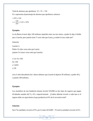 Total de alumnos que aprobaron: 33 + 91 = 124
Si x representa al porcentaje de alumnos que aprobaron, entonces

Ejemplos
La tía Berta al morir dejo 160 millones repartido entre sus tres nietos, a pedro le dejo el doble
que a Laurita, pero juanita tiene 5 veces más que Laura ¿a cuánto le toco cada uno?
Solución
Laurita=x
Pedro=2x (dos veces más que Laura)
juanita=5x (cinco veces más que Laurita)

x+2x+5x=160
8x=160
x=160/8
x=20

con el valor descubierto de x ahora sabemos que Laurita le dejaron 20 millones, a pedro 40 y
a juanita 100 millones..

Ejemplos
Los miembros de una fundación desean invertir $18,000 en dos tipos de seguros que pagan
dividendos anuales del 9 y 6%, respectivamente. ¿Cuánto deberán invertir a cada tasa si el
ingreso debe ser equivalente al que produciría al 8% de la inversión total?

Solución:
Sea P la cantidad a invertir al 9%, por lo tanto ($18,000 − P) será la cantidad a invertir al 6%.

63

 