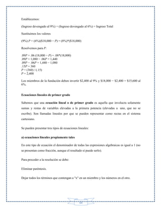 Establecemos:
(Ingreso devengado al 9%) + (Ingreso devengado al 6%) = Ingreso Total
Sustituimos los valores
(9%) P + (6%)($18,000 − P) = (8%)*($18,000)
Resolvemos para P:
.09P + .06 (18,000 − P) = .08*(18,000)
.09P + 1,080 − .06P = 1,440
.09P − .06P = 1,440 − 1,080
.15P = 360
P = (360) / (.15)
P = 2,400
Los miembros de la fundación deben invertir $2,400 al 9% y $18,000 − $2,400 = $15,600 al
6%.
Ecuaciones lineales de primer grado
Sabemos que una ecuación lineal o de primer grado es aquella que involucra solamente
sumas y restas de variables elevadas a la primera potencia (elevadas a uno, que no se
escribe). Son llamadas lineales por que se pueden representar como rectas en el sistema
cartesiano.
Se pueden presentar tres tipos de ecuaciones lineales:
a) ecuaciones lineales propiamente tales
En este tipo de ecuación el denominador de todas las expresiones algebraicas es igual a 1 (no
se presentan como fracción, aunque el resultado sí puede serlo).
Para proceder a la resolución se debe:
Eliminar paréntesis.
Dejar todos los términos que contengan a "x" en un miembro y los números en el otro.

64

 