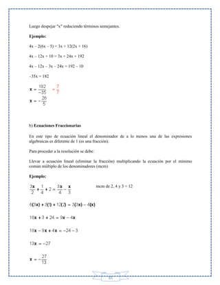 Luego despejar "x" reduciendo términos semejantes.
Ejemplo:
4x – 2(6x – 5) = 3x + 12(2x + 16)
4x – 12x + 10 = 3x + 24x + 192
4x – 12x – 3x – 24x = 192 – 10
–35x = 182

b) Ecuaciones Fraccionarias
En este tipo de ecuación lineal el denominador de a lo menos una de las expresiones
algebraicas es diferente de 1 (es una fracción).
Para proceder a la resolución se debe:
Llevar a ecuación lineal (eliminar la fracción) multiplicando la ecuación por el mínimo
común múltiplo de los denominadores (mcm)
Ejemplo:
mcm de 2, 4 y 3 = 12

65

 