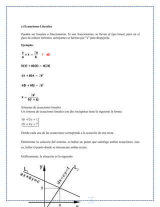 c) Ecuaciones Literales
Pueden ser lineales o fraccionarias. Si son fraccionarias, se llevan al tipo lineal, pero en el
paso de reducir términos semejantes se factora por "x" para despejarla.
Ejemplo:

Sistemas de ecuaciones lineales
Un sistema de ecuaciones lineales con dos incógnitas tiene la siguiente la forma:

Donde cada una de las ecuaciones corresponde a la ecuación de una recta.
Determinar la solución del sistema, es hallar un punto que satisfaga ambas ecuaciones, esto
es, hallar el punto donde se intersectan ambas rectas.
Gráficamente, la situación es la siguiente

66

 
