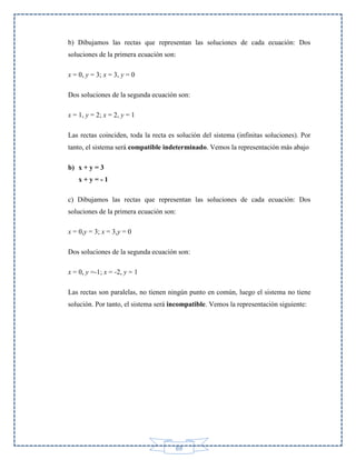 b) Dibujamos las rectas que representan las soluciones de cada ecuación: Dos
soluciones de la primera ecuación son:
x = 0, y = 3; x = 3, y = 0
Dos soluciones de la segunda ecuación son:
x = 1, y = 2; x = 2, y = 1
Las rectas coinciden, toda la recta es solución del sistema (infinitas soluciones). Por
tanto, el sistema será compatible indeterminado. Vemos la representación más abajo
b) x + y = 3
x+y=-1
c) Dibujamos las rectas que representan las soluciones de cada ecuación: Dos
soluciones de la primera ecuación son:
x = 0,y = 3; x = 3,y = 0
Dos soluciones de la segunda ecuación son:
x = 0, y =-1; x = -2, y = 1
Las rectas son paralelas, no tienen ningún punto en común, luego el sistema no tiene
solución. Por tanto, el sistema será incompatible. Vemos la representación siguiente:

69

 