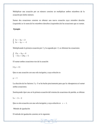 Multiplicar una ecuación por un número consiste en multiplicar ambos miembros de la
ecuación por dicho número.
Sumar dos ecuaciones consiste en obtener una nueva ecuación cuyo miembro derecho
(izquierdo) es la suma de los miembros derechos (izquierdos) de las ecuaciones que se suman.
Ejemplo

Multiplicando la primera ecuación por 3 y la segunda por -5, se obtienen las ecuaciones

El sumar ambas ecuaciones nos da la ecuación

Que es una ecuación con una sola incógnita y cuya solución es

La elección de los factores 3 y -5 se ha hecho precisamente para que la desaparezca al sumar
ambas ecuaciones.
Sustituyendo por uno en la primera ecuación del sistema de ecuaciones de partida, se obtiene

Que es otra ecuación con una sola incógnita y cuya solución es
Método de igualación
El método de igualación consiste en lo siguiente:

71

.

 